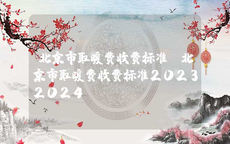 北京市取暖费收费标准（北京市取暖费收费标准20232024）